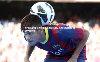 C7娱乐官网-范大将军直面舆论风潮，吐槽化为激励，欢笑映照反省