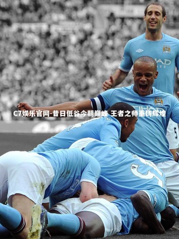 C7娱乐官网-昔日低谷今朝巅峰 王者之师重铸辉煌