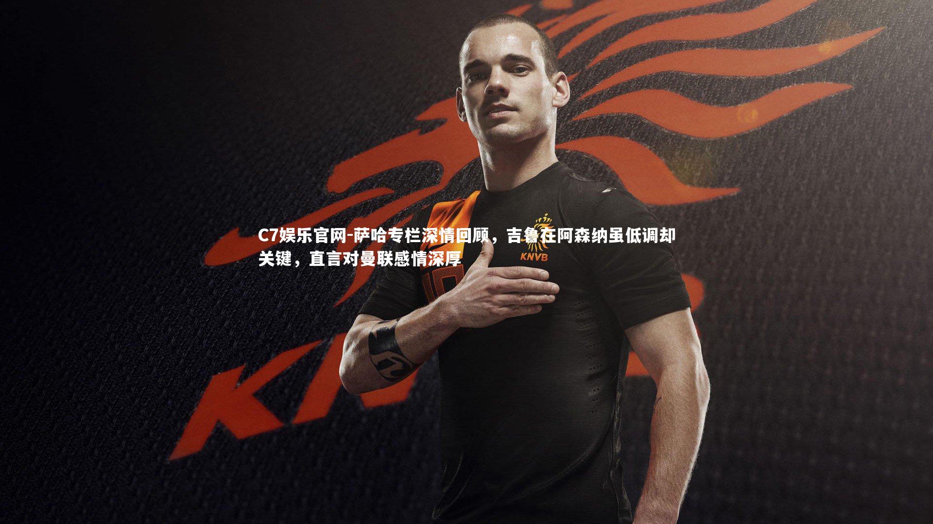 C7娱乐官网-萨哈专栏深情回顾，吉鲁在阿森纳虽低调却关键，直言对曼联感情深厚-第1张图片-C7娱乐官网
